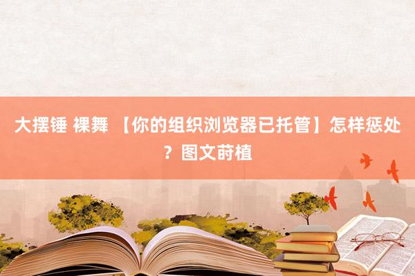 大摆锤 裸舞 【你的组织浏览器已托管】怎样惩处？图文莳植