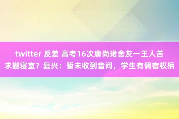 twitter 反差 高考16次唐尚珺舍友一王人苦求搬寝室？复兴：暂未收到音问，学生有调宿权柄