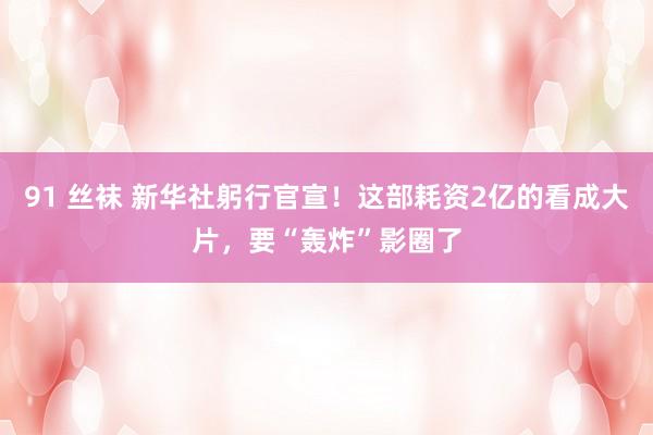 91 丝袜 新华社躬行官宣！这部耗资2亿的看成大片，要“轰炸”影圈了
