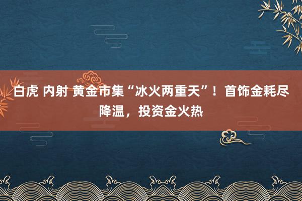 白虎 内射 黄金市集“冰火两重天”！首饰金耗尽降温，投资金火热