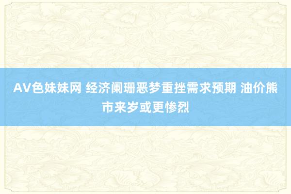 AV色妹妹网 经济阑珊恶梦重挫需求预期 油价熊市来岁或更惨烈