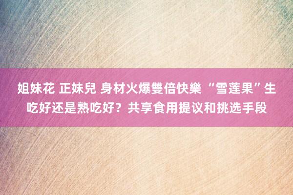姐妹花 正妹兒 身材火爆雙倍快樂 “雪莲果”生吃好还是熟吃好？共享食用提议和挑选手段
