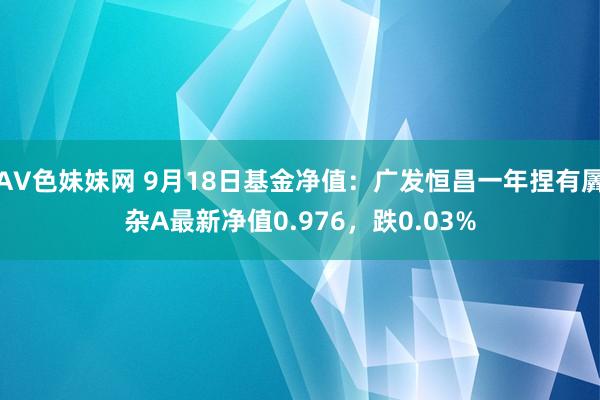 AV色妹妹网 9月18日基金净值：广发恒昌一年捏有羼杂A最新净值0.976，跌0.03%