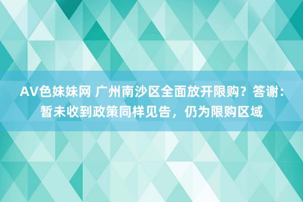AV色妹妹网 广州南沙区全面放开限购？答谢：暂未收到政策同样见告，仍为限购区域