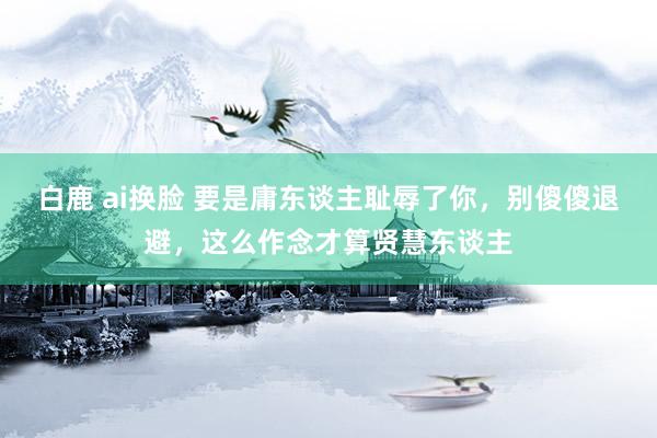 白鹿 ai换脸 要是庸东谈主耻辱了你，别傻傻退避，这么作念才算贤慧东谈主