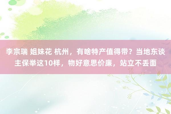 李宗瑞 姐妹花 杭州，有啥特产值得带？当地东谈主保举这10样，物好意思价廉，站立不丢面