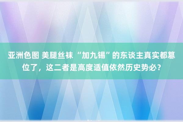 亚洲色图 美腿丝袜 “加九锡”的东谈主真实都篡位了，这二者是高度适值依然历史势必？