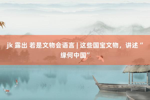 jk 露出 若是文物会语言 | 这些国宝文物，讲述“缘何中国”