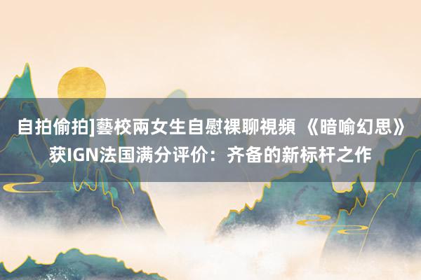 自拍偷拍]藝校兩女生自慰裸聊視頻 《暗喻幻思》获IGN法国满分评价：齐备的新标杆之作