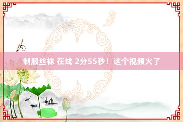 制服丝袜 在线 2分55秒！这个视频火了