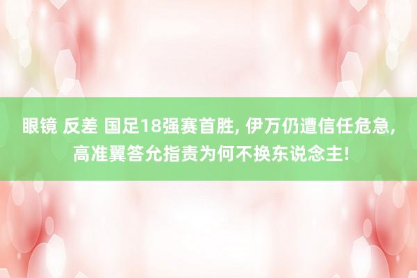 眼镜 反差 国足18强赛首胜， 伊万仍遭信任危急， 高准翼答允指责为何不换东说念主!