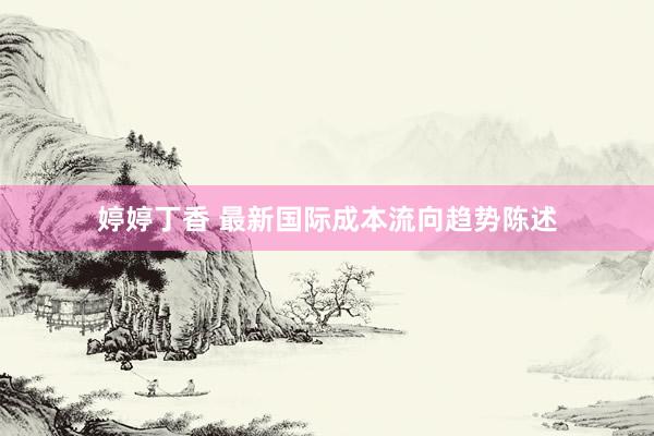 婷婷丁香 最新国际成本流向趋势陈述