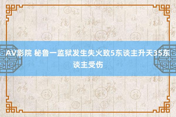 AV影院 秘鲁一监狱发生失火致5东谈主升天35东谈主受伤