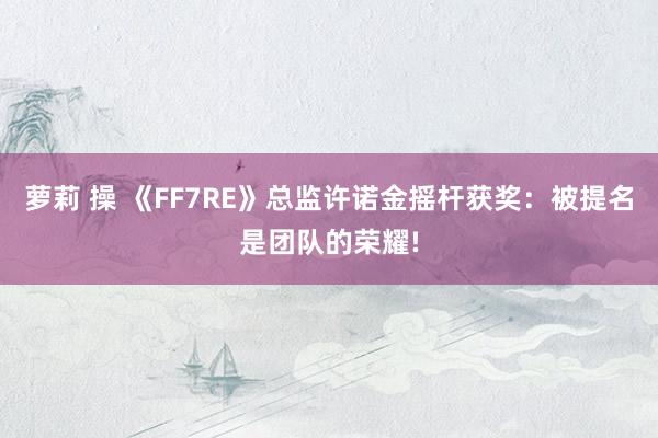 萝莉 操 《FF7RE》总监许诺金摇杆获奖：被提名是团队的荣耀!