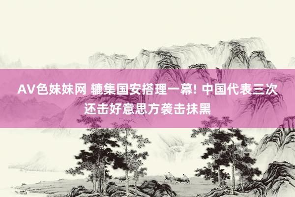 AV色妹妹网 辘集国安搭理一幕! 中国代表三次还击好意思方袭击抹黑