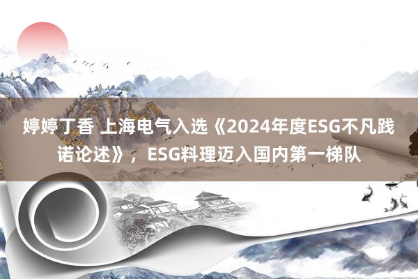 婷婷丁香 上海电气入选《2024年度ESG不凡践诺论述》，ESG料理迈入国内第一梯队