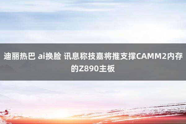 迪丽热巴 ai换脸 讯息称技嘉将推支撑CAMM2内存的Z890主板