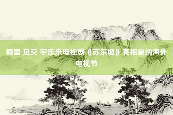 楠里 足交 宇乐乐电视剧《苏东坡》亮相戛纳海外电视节