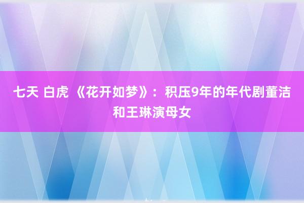 七天 白虎 《花开如梦》：积压9年的年代剧董洁和王琳演母女