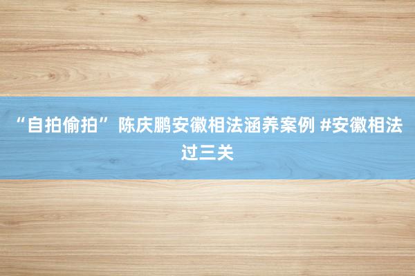 “自拍偷拍” 陈庆鹏安徽相法涵养案例 #安徽相法过三关