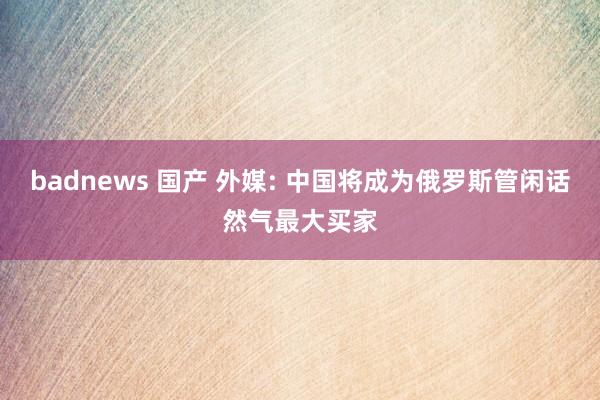 badnews 国产 外媒: 中国将成为俄罗斯管闲话然气最大买家