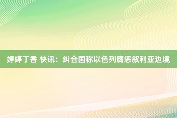 婷婷丁香 快讯：纠合国称以色列膺惩叙利亚边境
