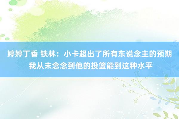 婷婷丁香 铁林：小卡超出了所有东说念主的预期 我从未念念到他的投篮能到这种水平