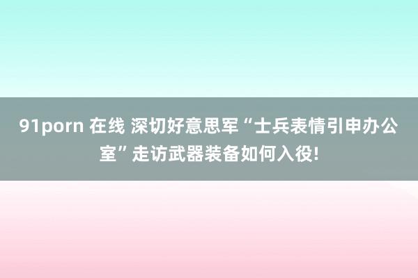91porn 在线 深切好意思军“士兵表情引申办公室”走访武器装备如何入役!