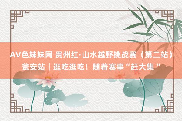 AV色妹妹网 贵州红·山水越野挑战赛（第二站）瓮安站｜逛吃逛吃！随着赛事“赶大集 ”