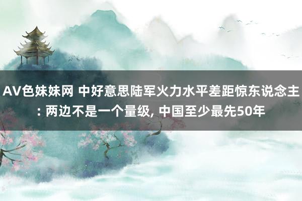 AV色妹妹网 中好意思陆军火力水平差距惊东说念主: 两边不是一个量级， 中国至少最先50年