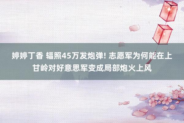 婷婷丁香 辐照45万发炮弹! 志愿军为何能在上甘岭对好意思军变成局部炮火上风