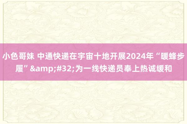 小色哥妹 中通快递在宇宙十地开展2024年“暖蜂步履”&#32;为一线快递员奉上热诚缓和