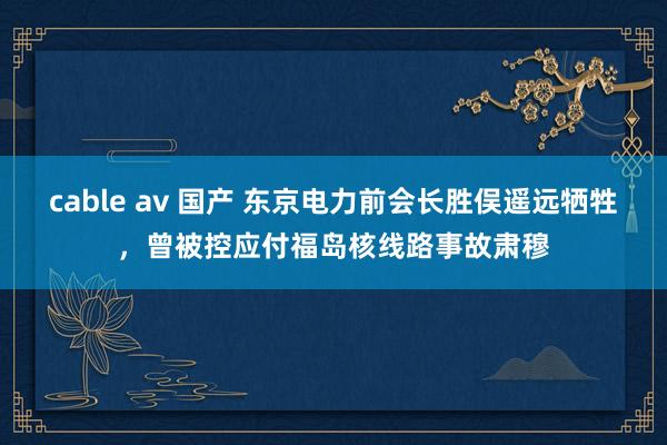cable av 国产 东京电力前会长胜俣遥远牺牲，曾被控应付福岛核线路事故肃穆