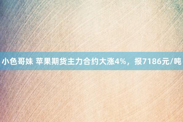 小色哥妹 苹果期货主力合约大涨4%，报7186元/吨