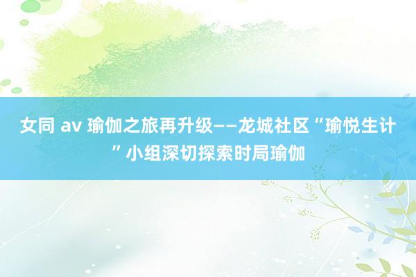 女同 av 瑜伽之旅再升级——龙城社区“瑜悦生计”小组深切探索时局瑜伽