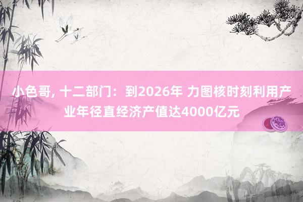小色哥， 十二部门：到2026年 力图核时刻利用产业年径直经济产值达4000亿元
