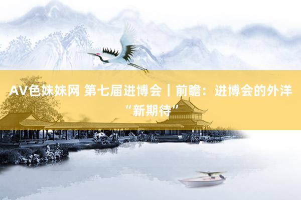 AV色妹妹网 第七届进博会｜前瞻：进博会的外洋“新期待”