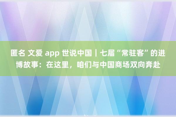 匿名 文爱 app 世说中国｜七届“常驻客”的进博故事：在这里，咱们与中国商场双向奔赴
