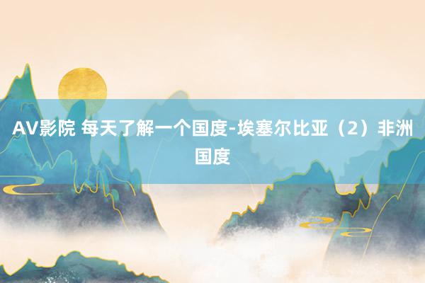 AV影院 每天了解一个国度-埃塞尔比亚（2）非洲国度