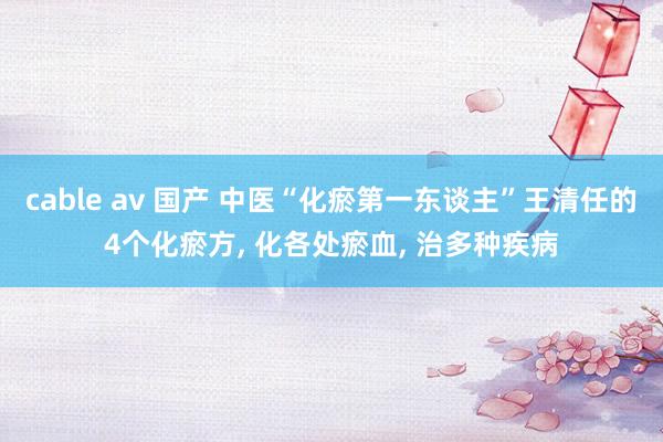 cable av 国产 中医“化瘀第一东谈主”王清任的4个化瘀方， 化各处瘀血， 治多种疾病