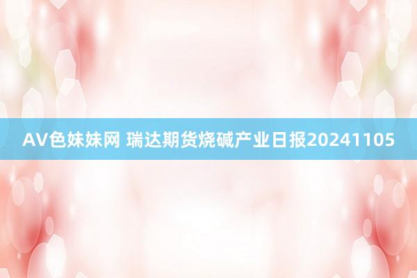 AV色妹妹网 瑞达期货烧碱产业日报20241105