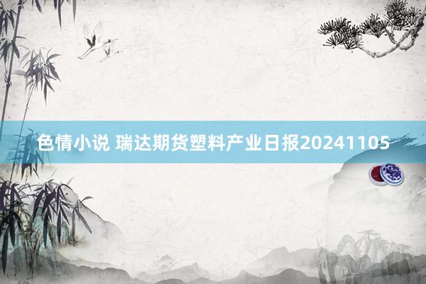 色情小说 瑞达期货塑料产业日报20241105