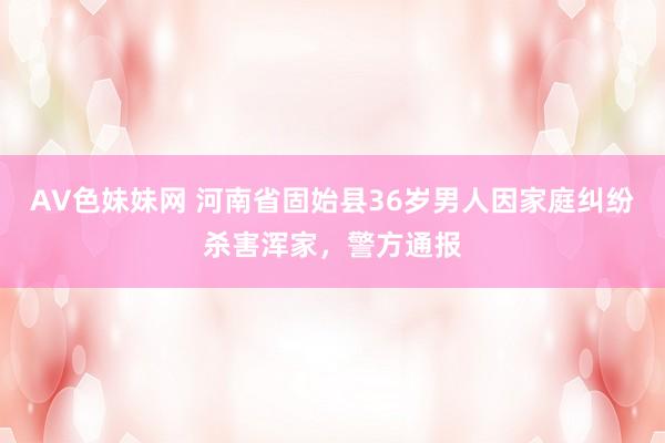 AV色妹妹网 河南省固始县36岁男人因家庭纠纷杀害浑家，警方通报