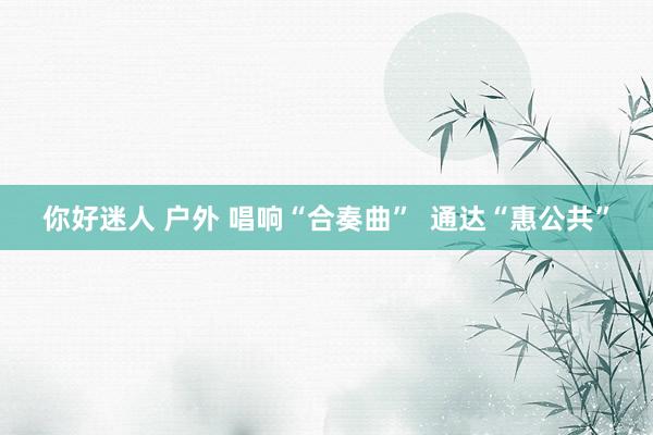 你好迷人 户外 唱响“合奏曲”  通达“惠公共”