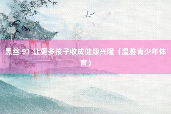 黑丝 91 让更多孩子收成健康兴隆（温雅青少年体育）