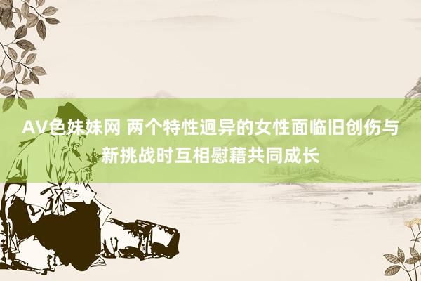 AV色妹妹网 两个特性迥异的女性面临旧创伤与新挑战时互相慰藉共同成长