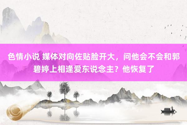 色情小说 媒体对向佐贴脸开大，问他会不会和郭碧婷上相逢爱东说念主？他恢复了