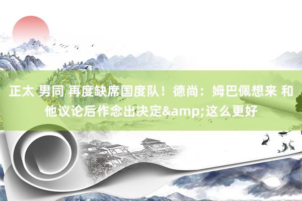 正太 男同 再度缺席国度队！德尚：姆巴佩想来 和他议论后作念出决定&这么更好