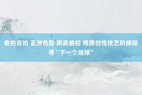 偷拍自拍 亚洲色图 厕底偷拍 用原创性技艺阶梯探寻“下一个地球”