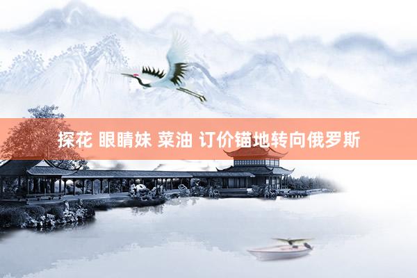 探花 眼睛妹 菜油 订价锚地转向俄罗斯